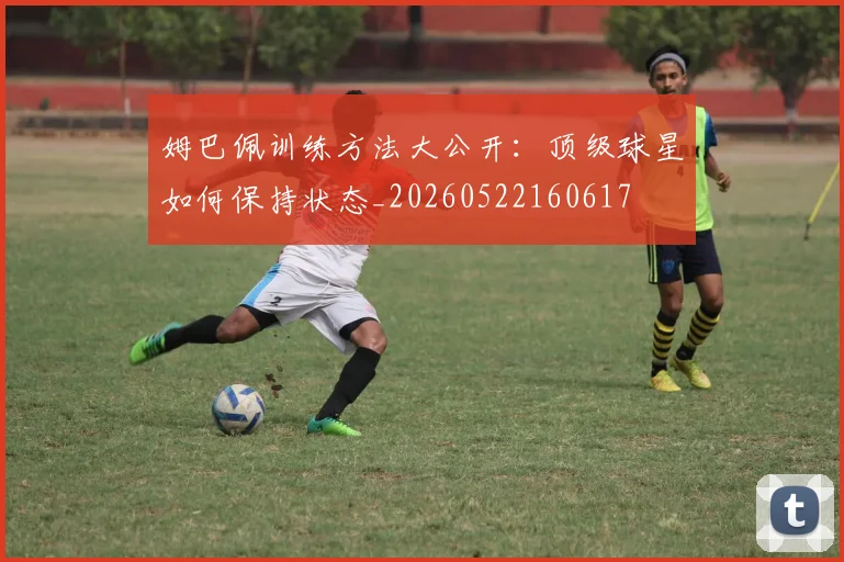 姆巴佩训练方法大公开:顶级球星如何保持状态_20260522160617
